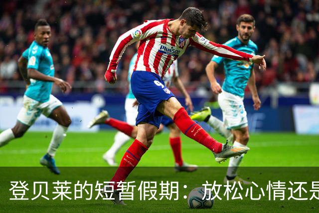 登贝莱的短暂假期：放松心情还是恢复状态？